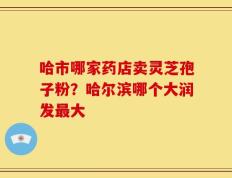 哈市哪家药店卖灵芝孢子粉？哈尔滨哪个大润发最大