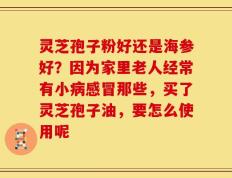 灵芝孢子粉好还是海参好？因为家里老人经常有小病感冒那些，买了灵芝孢子油，要怎么使用呢