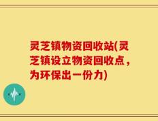 灵芝镇物资回收站(灵芝镇设立物资回收点，为环保出一份力)