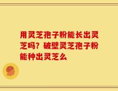 用灵芝孢子粉能长出灵芝吗？破壁灵芝孢子粉能种出灵芝么