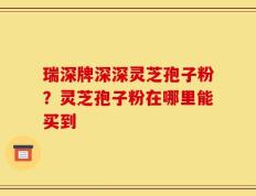 瑞深牌深深灵芝孢子粉？灵芝孢子粉在哪里能买到