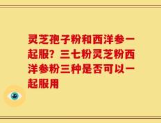 灵芝孢子粉和西洋参一起服？三七粉灵芝粉西洋参粉三种是否可以一起服用