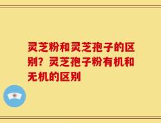 灵芝粉和灵芝孢子的区别？灵芝孢子粉有机和无机的区别