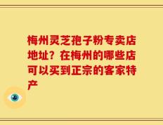 梅州灵芝孢子粉专卖店地址？在梅州的哪些店可以买到正宗的客家特产