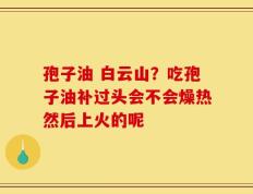 孢子油 白云山？吃孢子油补过头会不会燥热然后上火的呢