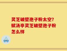 灵芝破壁孢子粉太空？赋汤亭灵芝破壁孢子粉怎么样