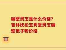 破壁灵芝是什么价格？吉林抚松玉秀堂灵芝破壁孢子粉价格