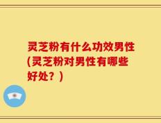 灵芝粉有什么功效男性(灵芝粉对男性有哪些好处？)