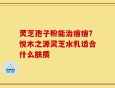灵芝孢子粉能治痘痘？悦木之源灵芝水乳适合什么肤质
