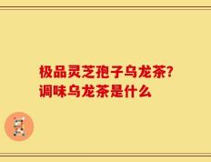 极品灵芝孢子乌龙茶？调味乌龙茶是什么