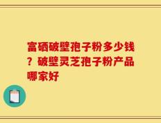 富硒破壁孢子粉多少钱？破壁灵芝孢子粉产品哪家好