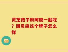 灵芝孢子粉阿胶一起吃？因贝森这个牌子怎么样