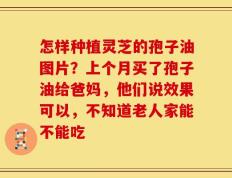 怎样种植灵芝的孢子油图片？上个月买了孢子油给爸妈，他们说效果可以，不知道老人家能不能吃