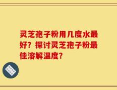 灵芝孢子粉用几度水最好？探讨灵芝孢子粉最佳溶解温度？