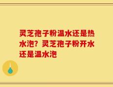 灵芝孢子粉温水还是热水泡？灵芝孢子粉开水还是温水泡