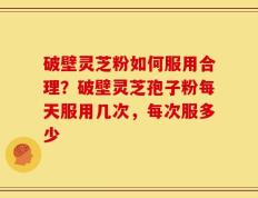 破壁灵芝粉如何服用合理？破壁灵芝孢子粉每天服用几次，每次服多少