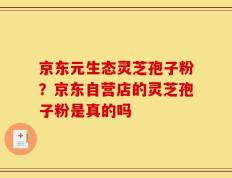 京东元生态灵芝孢子粉？京东自营店的灵芝孢子粉是真的吗