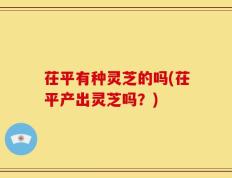 茌平有种灵芝的吗(茌平产出灵芝吗？)