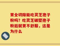 胃全切除能吃灵芝孢子粉吗？吃灵芝破壁孢子粉后就胃不舒服，这是为什么