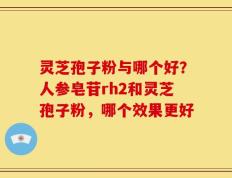 灵芝孢子粉与哪个好？人参皂苷rh2和灵芝孢子粉，哪个效果更好