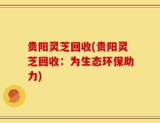 贵阳灵芝回收(贵阳灵芝回收：为生态环保助力)
