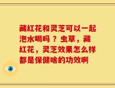 藏红花和灵芝可以一起泡水喝吗 ？虫草，藏红花，灵芝效果怎么样都是保健啥的功效啊