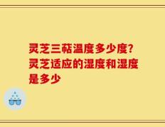 灵芝三萜温度多少度？灵芝适应的湿度和湿度是多少