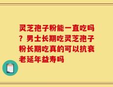 灵芝孢子粉能一直吃吗？男士长期吃灵芝孢子粉长期吃真的可以抗衰老延年益寿吗