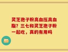 灵芝孢子粉高血压高血脂？三七和灵芝孢子粉一起吃，真的有用吗