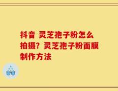 抖音 灵芝孢子粉怎么拍摄？灵芝孢子粉面膜制作方法