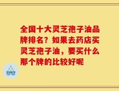 全国十大灵芝孢子油品牌排名？如果去药店买灵芝孢子油，要买什么那个牌的比较好呢