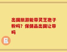 出国旅游能带灵芝孢子粉吗？保健品出国让带吗