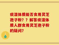 痰湿体质能否食用灵芝孢子粉？？解答痰湿体质人群食用灵芝孢子粉的疑问？