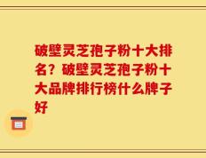 破壁灵芝孢子粉十大排名？破壁灵芝孢子粉十大品牌排行榜什么牌子好