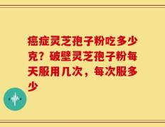 癌症灵芝孢子粉吃多少克？破壁灵芝孢子粉每天服用几次，每次服多少