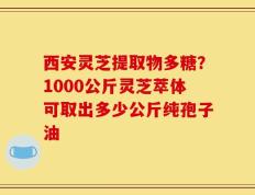 西安灵芝提取物多糖？1000公斤灵芝萃体可取出多少公斤纯孢子油
