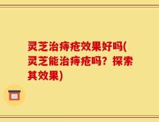 灵芝治痔疮效果好吗(灵芝能治痔疮吗？探索其效果)