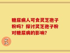 糖尿病人可食灵芝孢子粉吗？探讨灵芝孢子粉对糖尿病的影响？
