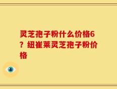 灵芝孢子粉什么价格6？纽崔莱灵芝孢子粉价格