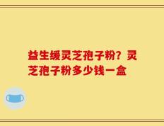 益生缓灵芝孢子粉？灵芝孢子粉多少钱一盒