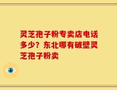 灵芝孢子粉专卖店电话多少？东北哪有破壁灵芝孢子粉卖