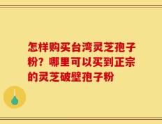 怎样购买台湾灵芝孢子粉？哪里可以买到正宗的灵芝破壁孢子粉