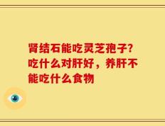 肾结石能吃灵芝孢子？吃什么对肝好，养肝不能吃什么食物