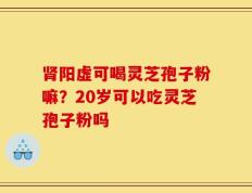 肾阳虚可喝灵芝孢子粉嘛？20岁可以吃灵芝孢子粉吗