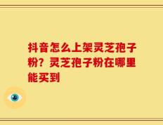 抖音怎么上架灵芝孢子粉？灵芝孢子粉在哪里能买到