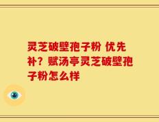 灵芝破壁孢子粉 优先补？赋汤亭灵芝破壁孢子粉怎么样