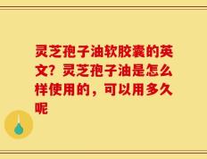灵芝孢子油软胶囊的英文？灵芝孢子油是怎么样使用的，可以用多久呢