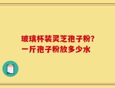 玻璃杯装灵芝孢子粉？一斤孢子粉放多少水