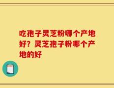 吃孢子灵芝粉哪个产地好？灵芝孢子粉哪个产地的好