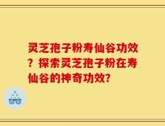 灵芝孢子粉寿仙谷功效？探索灵芝孢子粉在寿仙谷的神奇功效？